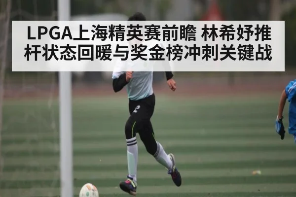 LPGA上海精英赛前瞻 林希妤推杆状态回暖与奖金榜冲刺关键战