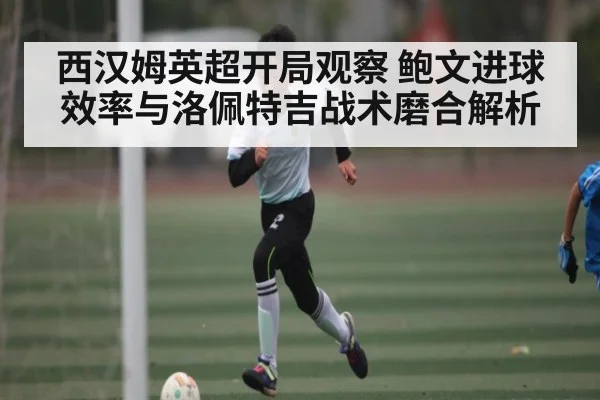 西汉姆英超开局观察 鲍文进球效率与洛佩特吉战术磨合解析