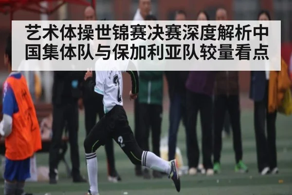 艺术体操世锦赛决赛深度解析中国集体队与保加利亚队较量看点