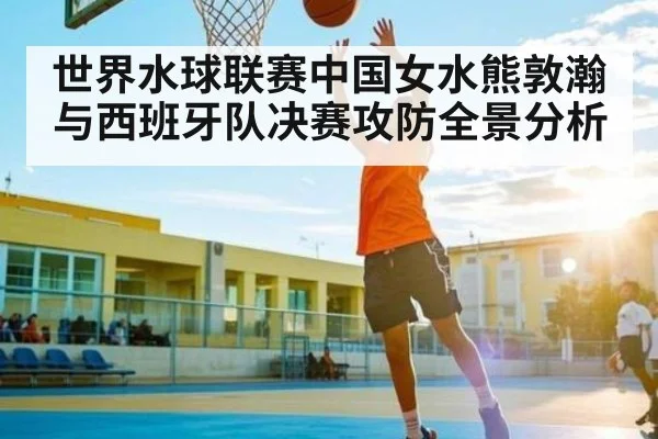 世界水球联赛中国女水熊敦瀚与西班牙队决赛攻防全景分析
