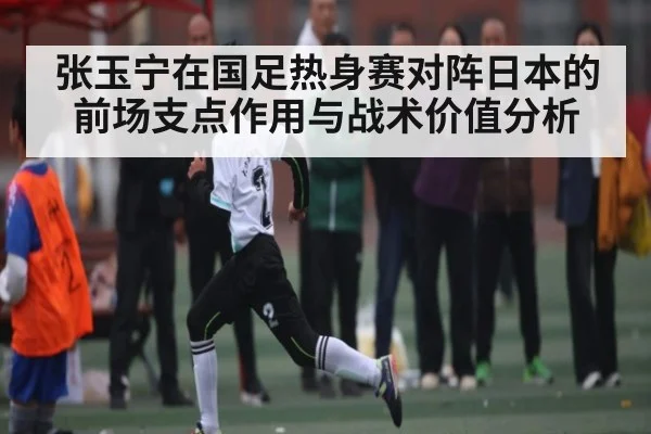张玉宁在国足热身赛对阵日本的前场支点作用与战术价值分析