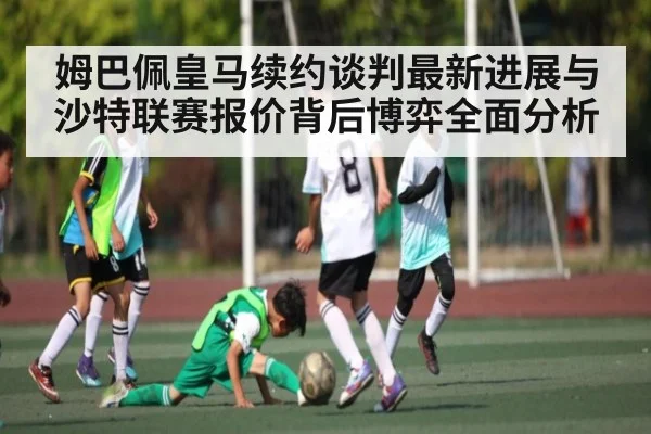 姆巴佩皇马续约谈判最新进展与沙特联赛报价背后博弈全面分析