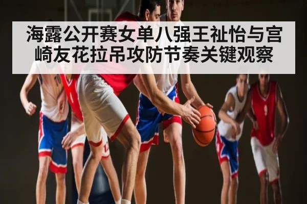 海露公开赛女单八强王祉怡与宫崎友花拉吊攻防节奏关键观察