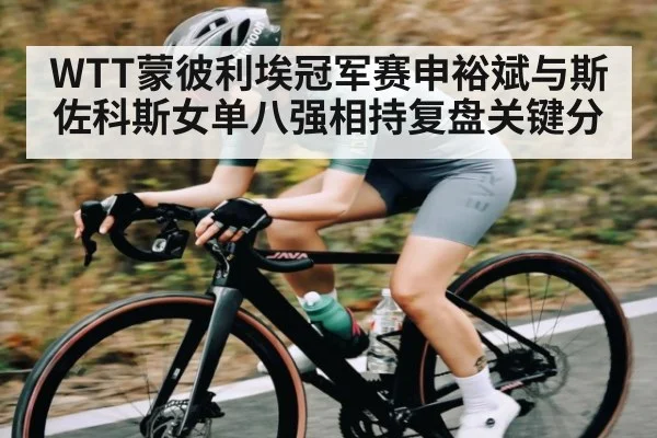 WTT蒙彼利埃冠军赛申裕斌与斯佐科斯女单八强相持复盘关键分